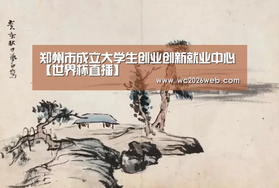 郑州市成立大学生创业创新就业中心【世界杯直播】(图1) 实时比分